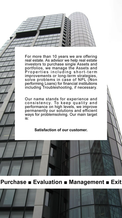 For more than 10 years we are offering real estate. As advisor we help real estate investors to purchase single Assets and portfolios, we manage the Assets and Properties including short-term improvements or long-term strategies, solve problems in case of NPL (Non performing Loans) for financial institutions including Troubleshooting, if necessary.
Our name stands for experience and consistency. To keep quality and performance on high levels, we improve permanently our solutions and efficient ways for problemsolving. Our main target is: Satisfaction of our customer