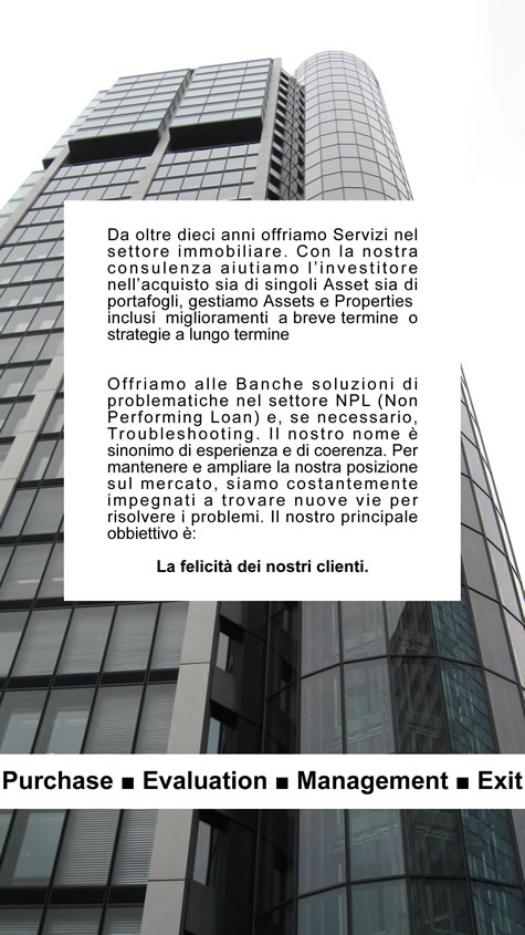 Da circa un decennio offriamo servizi per i vostri immobili. Consigliamo agli investitori i migliori acquisti immobiliari, offriamo alle banche soluzioni di problematiche nel settore NPL e garantiamo prestazioni di supporto grazie al Property management e all'Asset Management. Il nostro nome è sinonimo di esperienza e di coerenza.Per mantenere la nostra posizione sul mercato e ampliarla, siamo costantemente impegnati a trovare nuove vie. Abbiamo in mente soprattutto una cosa: La felicità dei nostri clienti